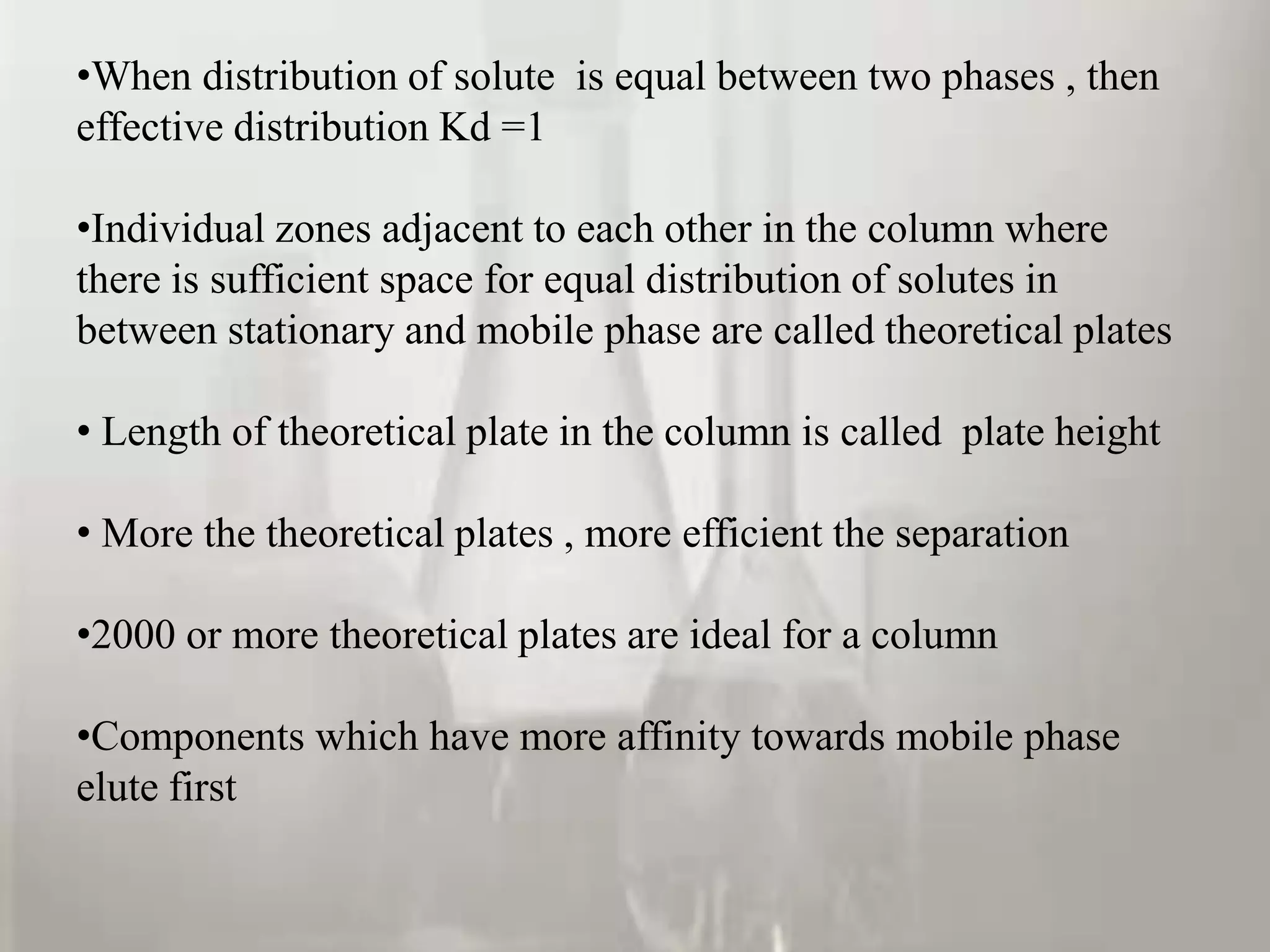 •When distribution of solute is equal between two phases , then
effective distribution Kd =1

•Individual zones adjacent to each other in the column where
there is sufficient space for equal distribution of solutes in
between stationary and mobile phase are called theoretical plates

• Length of theoretical plate in the column is called plate height

• More the theoretical plates , more efficient the separation

•2000 or more theoretical plates are ideal for a column

•Components which have more affinity towards mobile phase
elute first
 