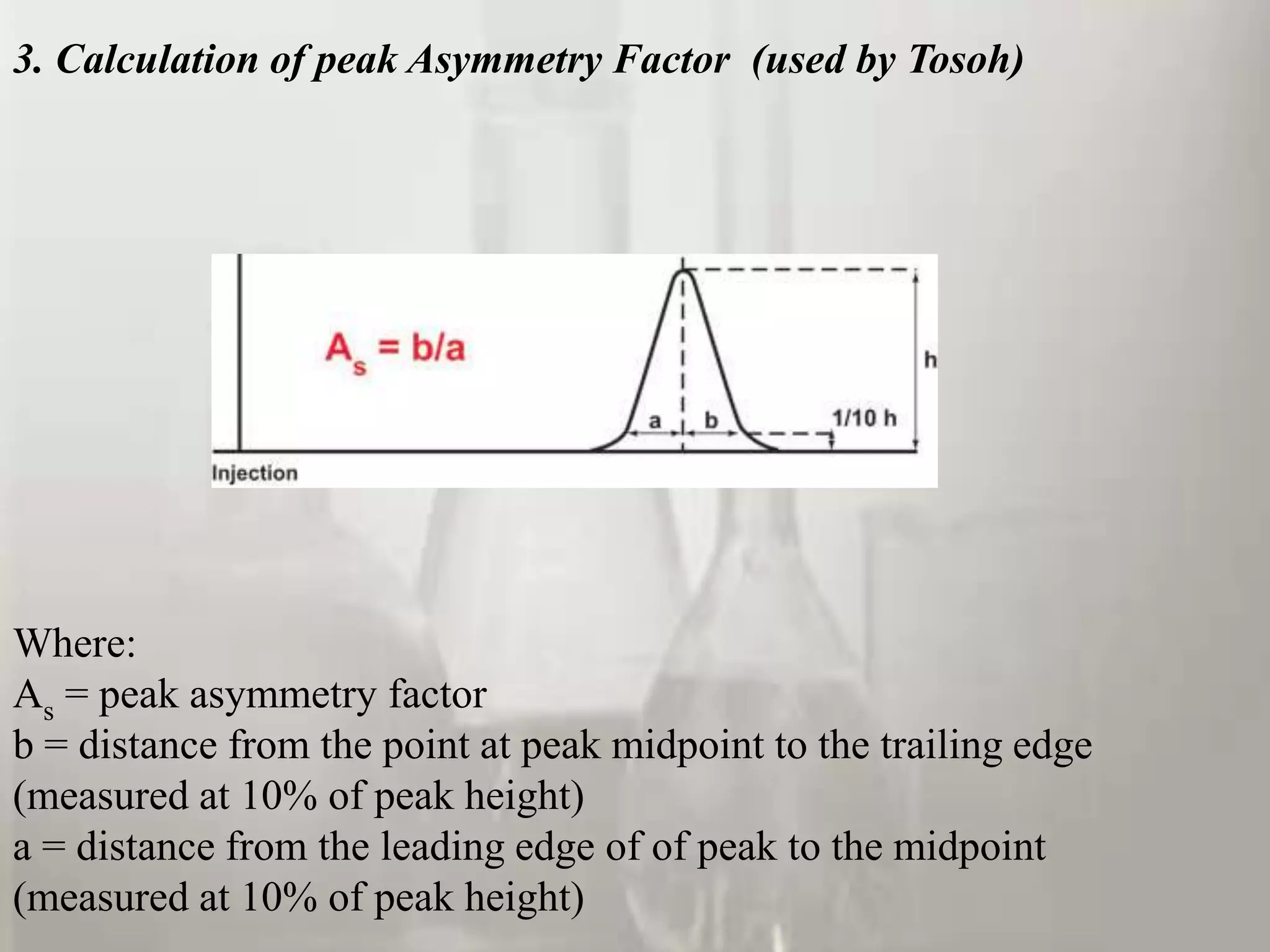 3. Calculation of peak Asymmetry Factor (used by Tosoh)




Where:
As = peak asymmetry factor
b = distance from the point at peak midpoint to the trailing edge
(measured at 10% of peak height)
a = distance from the leading edge of of peak to the midpoint
(measured at 10% of peak height)
 
