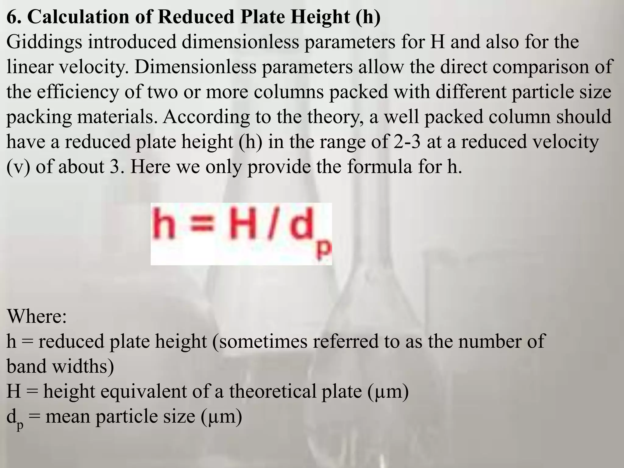 6. Calculation of Reduced Plate Height (h)
Giddings introduced dimensionless parameters for H and also for the
linear velocity. Dimensionless parameters allow the direct comparison of
the efficiency of two or more columns packed with different particle size
packing materials. According to the theory, a well packed column should
have a reduced plate height (h) in the range of 2-3 at a reduced velocity
(v) of about 3. Here we only provide the formula for h.




Where:
h = reduced plate height (sometimes referred to as the number of
band widths)
H = height equivalent of a theoretical plate (µm)
dp = mean particle size (µm)
 