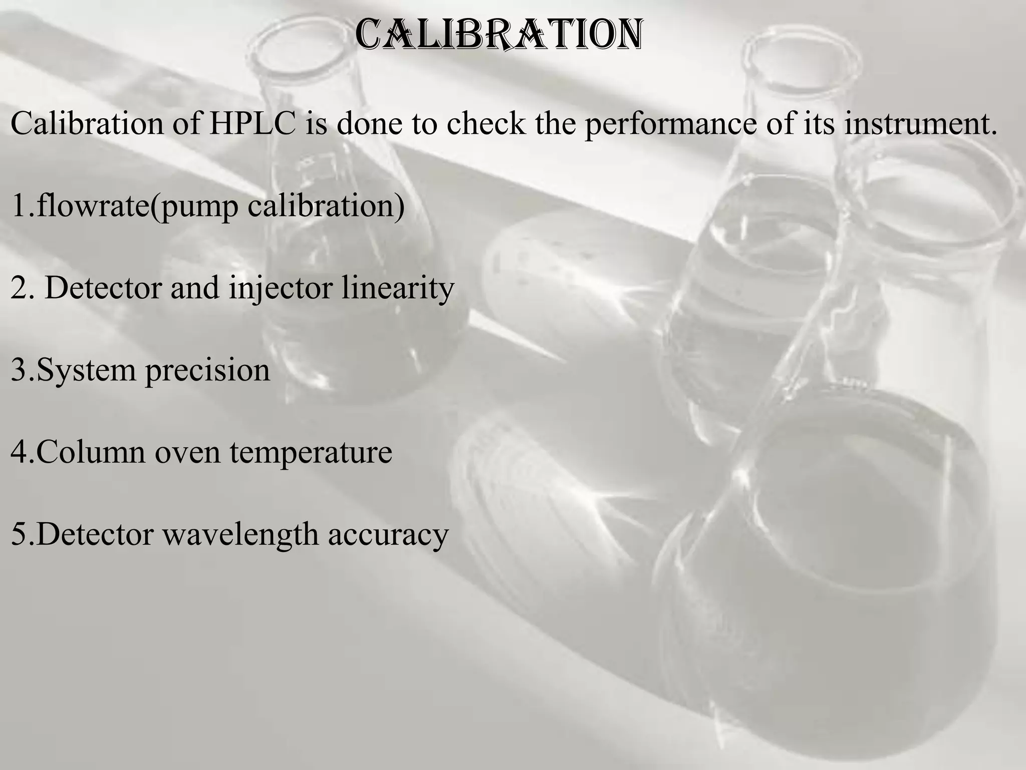 CALIBRATION
Calibration of HPLC is done to check the performance of its instrument.

1.flowrate(pump calibration)

2. Detector and injector linearity

3.System precision

4.Column oven temperature

5.Detector wavelength accuracy
 