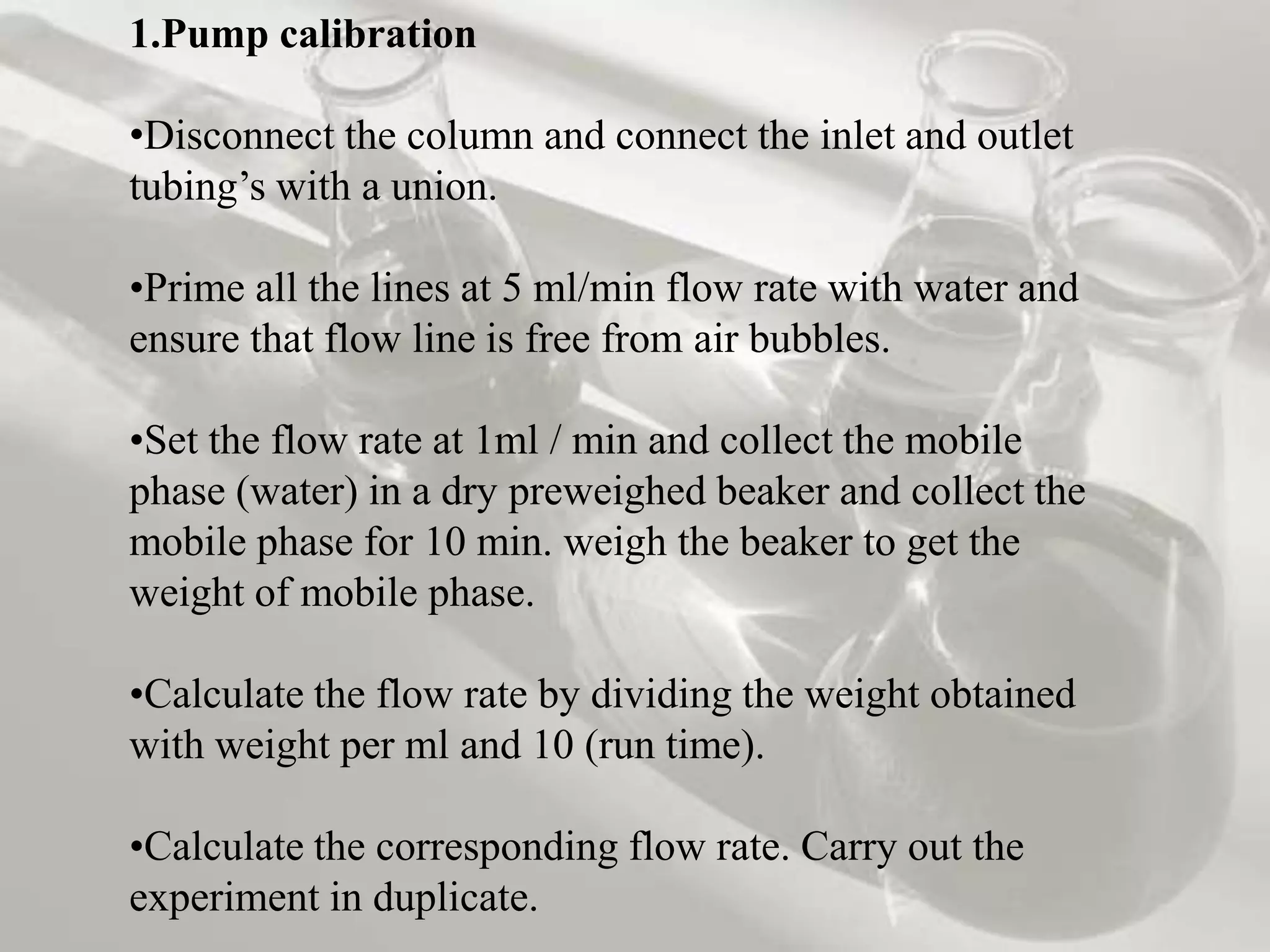 1.Pump calibration

•Disconnect the column and connect the inlet and outlet
tubing’s with a union.

•Prime all the lines at 5 ml/min flow rate with water and
ensure that flow line is free from air bubbles.

•Set the flow rate at 1ml / min and collect the mobile
phase (water) in a dry preweighed beaker and collect the
mobile phase for 10 min. weigh the beaker to get the
weight of mobile phase.

•Calculate the flow rate by dividing the weight obtained
with weight per ml and 10 (run time).

•Calculate the corresponding flow rate. Carry out the
experiment in duplicate.
 