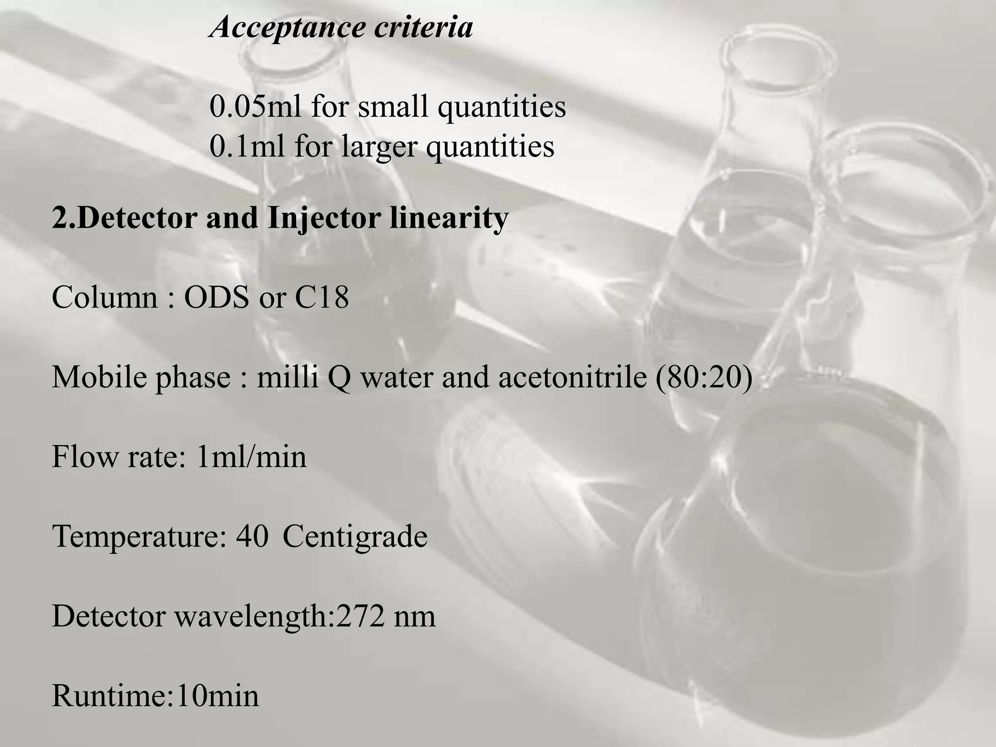 Acceptance criteria

           0.05ml for small quantities
           0.1ml for larger quantities

2.Detector and Injector linearity

Column : ODS or C18

Mobile phase : milli Q water and acetonitrile (80:20)

Flow rate: 1ml/min

Temperature: 40 Centigrade

Detector wavelength:272 nm

Runtime:10min
 