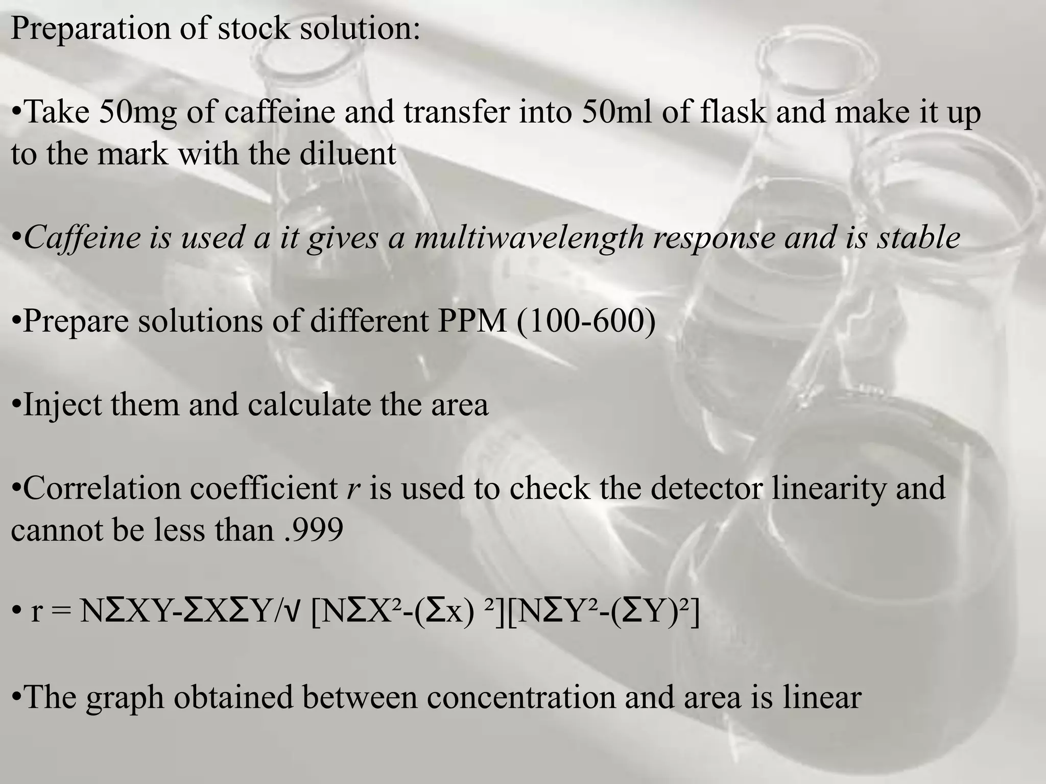 Preparation of stock solution:

•Take 50mg of caffeine and transfer into 50ml of flask and make it up
to the mark with the diluent

•Caffeine is used a it gives a multiwavelength response and is stable

•Prepare solutions of different PPM (100-600)

•Inject them and calculate the area

•Correlation coefficient r is used to check the detector linearity and
cannot be less than .999

• r = NƩXY-ƩXƩY/√ [NƩX²-(Ʃx) ²][NƩY²-(ƩY)²]

•The graph obtained between concentration and area is linear
 