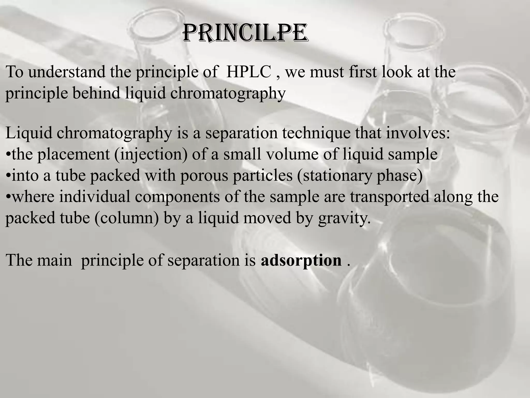 PRINCILPE
To understand the principle of HPLC , we must first look at the
principle behind liquid chromatography

Liquid chromatography is a separation technique that involves:
•the placement (injection) of a small volume of liquid sample
•into a tube packed with porous particles (stationary phase)
•where individual components of the sample are transported along the
packed tube (column) by a liquid moved by gravity.

The main principle of separation is adsorption .
 