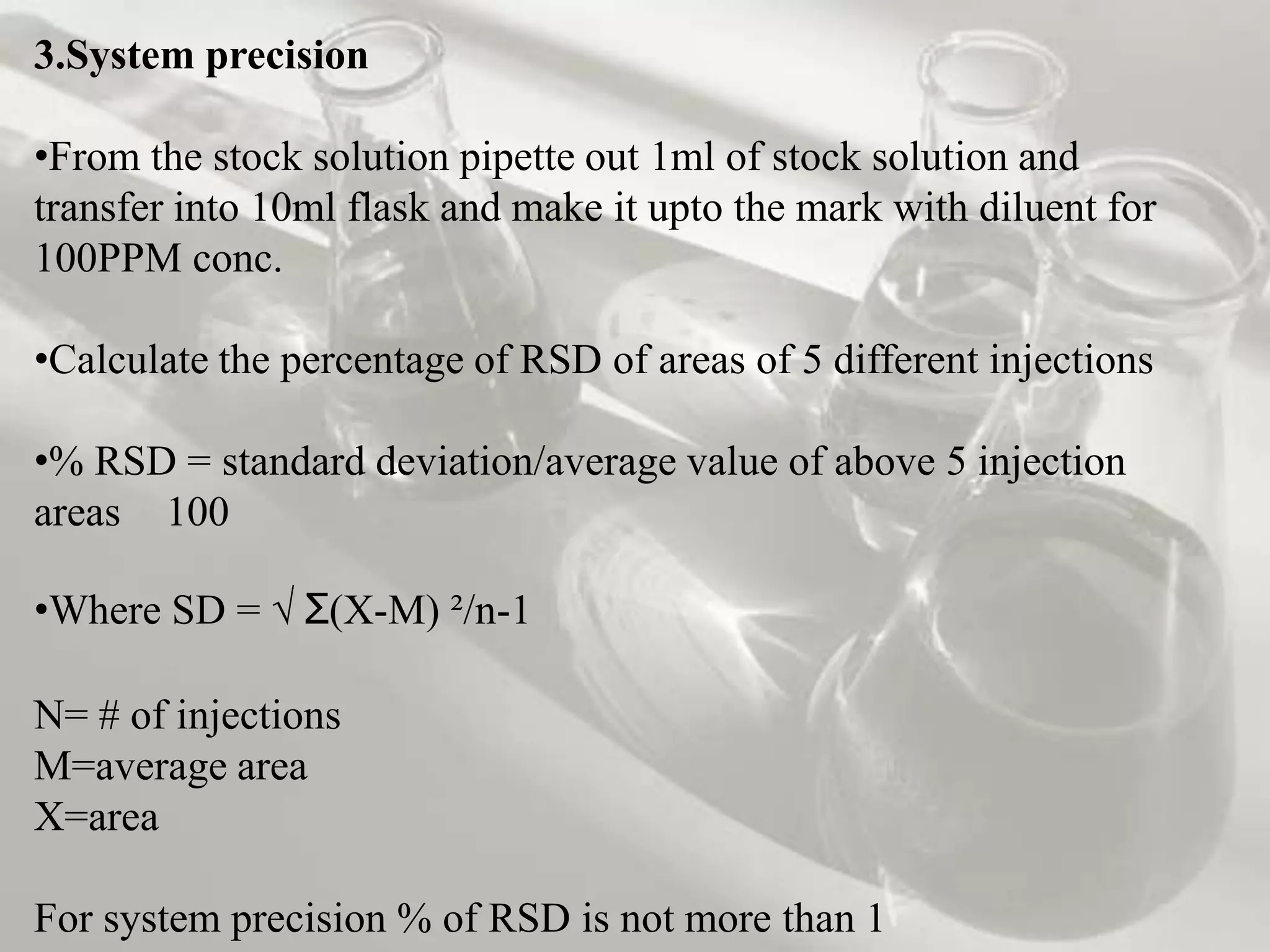 3.System precision

•From the stock solution pipette out 1ml of stock solution and
transfer into 10ml flask and make it upto the mark with diluent for
100PPM conc.

•Calculate the percentage of RSD of areas of 5 different injections

•% RSD = standard deviation/average value of above 5 injection
areas 100

•Where SD = √ Ʃ(X-M) ²/n-1

N= # of injections
M=average area
X=area

For system precision % of RSD is not more than 1
 