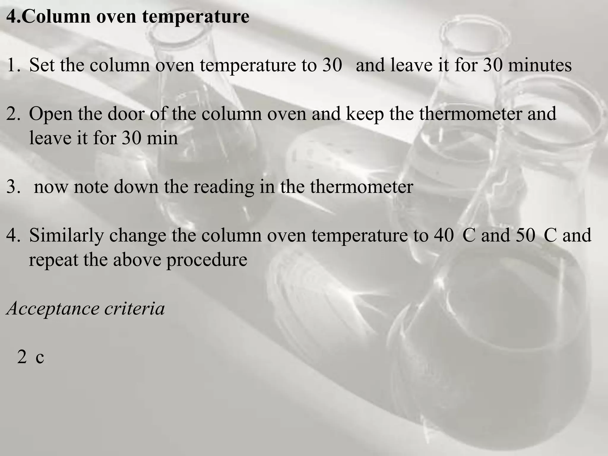 4.Column oven temperature

1. Set the column oven temperature to 30 and leave it for 30 minutes

2. Open the door of the column oven and keep the thermometer and
   leave it for 30 min

3. now note down the reading in the thermometer

4. Similarly change the column oven temperature to 40 C and 50 C and
   repeat the above procedure

Acceptance criteria

 2 c
 