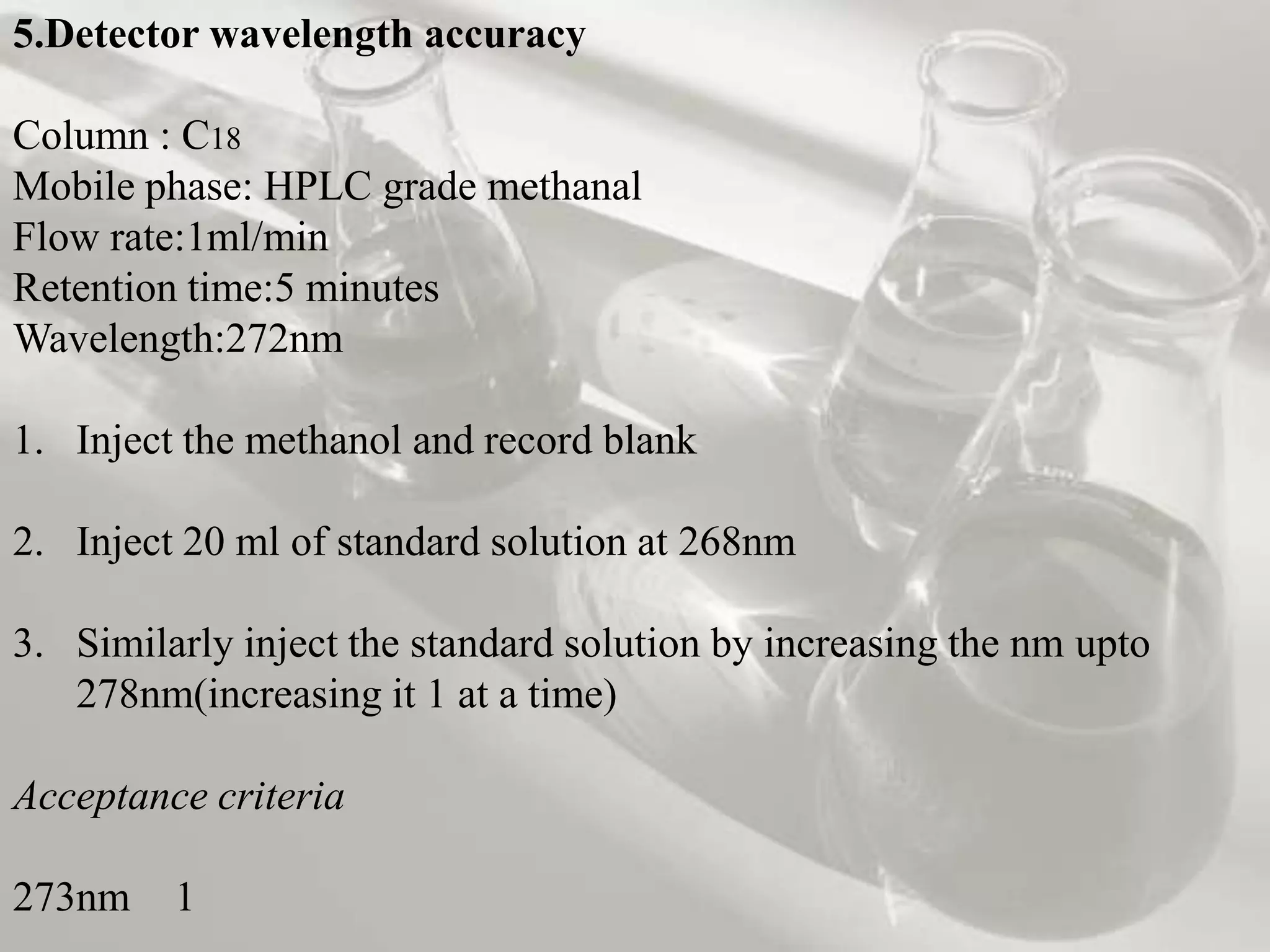 5.Detector wavelength accuracy

Column : C18
Mobile phase: HPLC grade methanal
Flow rate:1ml/min
Retention time:5 minutes
Wavelength:272nm

1. Inject the methanol and record blank

2. Inject 20 ml of standard solution at 268nm

3. Similarly inject the standard solution by increasing the nm upto
   278nm(increasing it 1 at a time)

Acceptance criteria

273nm    1
 