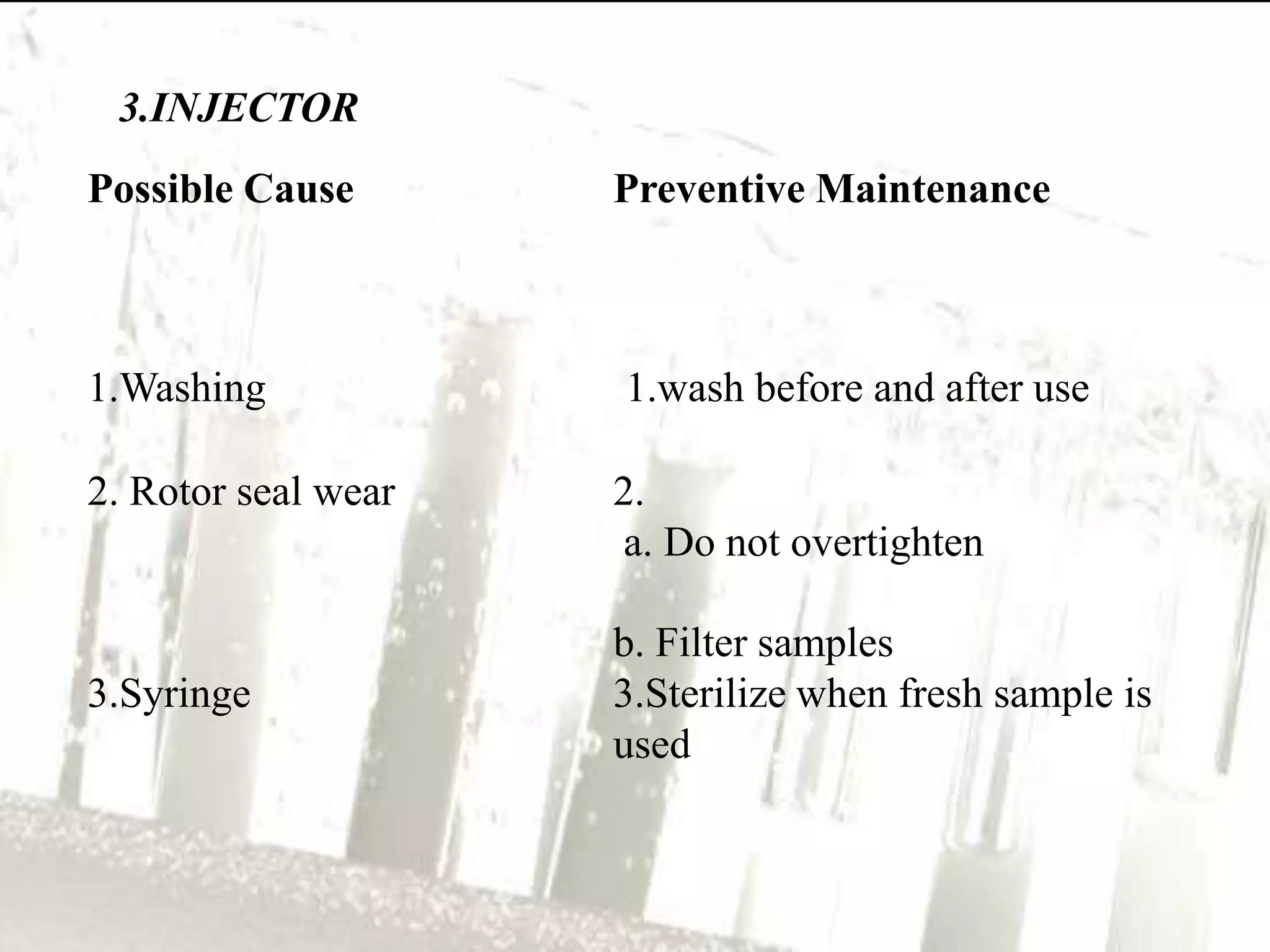 3.INJECTOR
Possible Cause       Preventive Maintenance



1.Washing            1.wash before and after use

2. Rotor seal wear   2.
                     a. Do not overtighten

                     b. Filter samples
3.Syringe            3.Sterilize when fresh sample is
                     used
 
