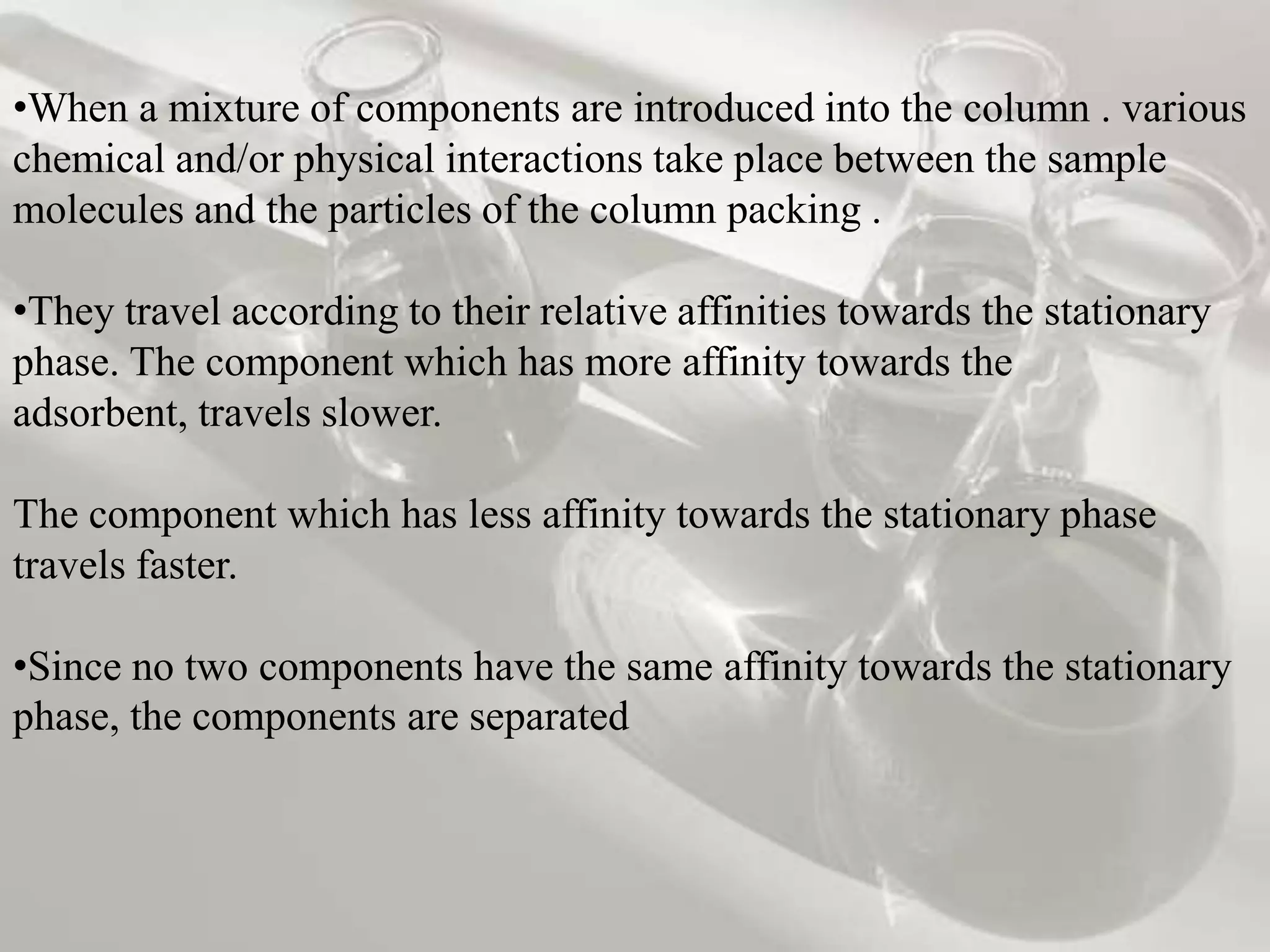 •When a mixture of components are introduced into the column . various
chemical and/or physical interactions take place between the sample
molecules and the particles of the column packing .

•They travel according to their relative affinities towards the stationary
phase. The component which has more affinity towards the
adsorbent, travels slower.

The component which has less affinity towards the stationary phase
travels faster.

•Since no two components have the same affinity towards the stationary
phase, the components are separated
 