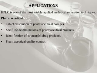 Applications
HPLC is one of the most widely applied analytical separation techniques.
Pharmaceutical:
•   Tablet dissolution of pharmaceutical dosages.
•   Shelf life determinations of pharmaceutical products.
•   Identification of counterfeit drug products.
•   Pharmaceutical quality control.
 