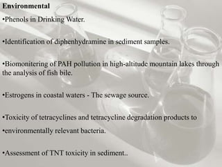 Environmental
•Phenols in Drinking Water.


•Identification of diphenhydramine in sediment samples.


•Biomonitering of PAH pollution in high-altitude mountain lakes through
the analysis of fish bile.


•Estrogens in coastal waters - The sewage source.


•Toxicity of tetracyclines and tetracycline degradation products to
•environmentally relevant bacteria.


•Assessment of TNT toxicity in sediment..
 