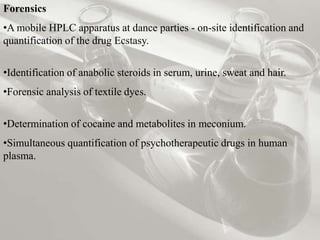 Forensics
•A mobile HPLC apparatus at dance parties - on-site identification and
quantification of the drug Ecstasy.


•Identification of anabolic steroids in serum, urine, sweat and hair.
•Forensic analysis of textile dyes.

•Determination of cocaine and metabolites in meconium.
•Simultaneous quantification of psychotherapeutic drugs in human
plasma.
 
