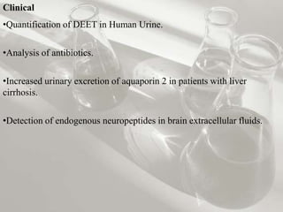 Clinical
•Quantification of DEET in Human Urine.


•Analysis of antibiotics.


•Increased urinary excretion of aquaporin 2 in patients with liver
cirrhosis.


•Detection of endogenous neuropeptides in brain extracellular fluids.
 