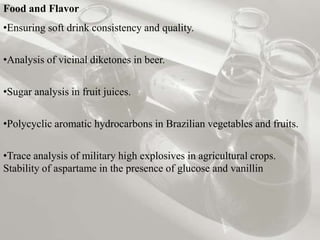 Food and Flavor
•Ensuring soft drink consistency and quality.


•Analysis of vicinal diketones in beer.


•Sugar analysis in fruit juices.

•Polycyclic aromatic hydrocarbons in Brazilian vegetables and fruits.


•Trace analysis of military high explosives in agricultural crops.
Stability of aspartame in the presence of glucose and vanillin
 