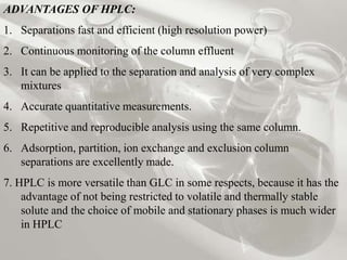 ADVANTAGES OF HPLC:
1. Separations fast and efficient (high resolution power)
2. Continuous monitoring of the column effluent
3. It can be applied to the separation and analysis of very complex
   mixtures
4. Accurate quantitative measurements.
5. Repetitive and reproducible analysis using the same column.
6. Adsorption, partition, ion exchange and exclusion column
   separations are excellently made.
7. HPLC is more versatile than GLC in some respects, because it has the
    advantage of not being restricted to volatile and thermally stable
    solute and the choice of mobile and stationary phases is much wider
    in HPLC
 