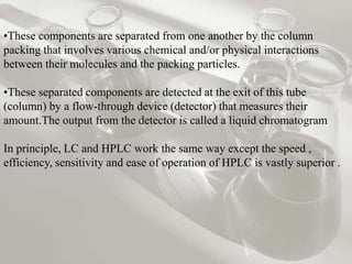 •These components are separated from one another by the column
packing that involves various chemical and/or physical interactions
between their molecules and the packing particles.

•These separated components are detected at the exit of this tube
(column) by a flow-through device (detector) that measures their
amount.The output from the detector is called a liquid chromatogram

In principle, LC and HPLC work the same way except the speed ,
efficiency, sensitivity and ease of operation of HPLC is vastly superior .
 
