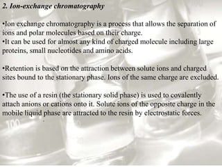 2. Ion-exchange chromatography

•Ion exchange chromatography is a process that allows the separation of
ions and polar molecules based on their charge.
•It can be used for almost any kind of charged molecule including large
proteins, small nucleotides and amino acids.

•Retention is based on the attraction between solute ions and charged
sites bound to the stationary phase. Ions of the same charge are excluded.

•The use of a resin (the stationary solid phase) is used to covalently
attach anions or cations onto it. Solute ions of the opposite charge in the
mobile liquid phase are attracted to the resin by electrostatic forces.
              .
 