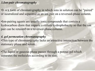3.Ion-pair chromatography

•It is a form of chromatography in which ions in solution can be "paired"
or neutralized and separated as an ion pair on a reversed-phase column.

•Ion-pairing agents are usually ionic compounds that contain a
hydrocarbon chain that imparts a certain hydrophobacity so that the ion
pair can be retained on a reversed-phase column.

4. gel permeation chromatography
•This type of chromatography lacks an attractive interaction between the
stationary phase and solute.

•The liquid or gaseous phase passes through a porous gel which
separates the molecules according to its size.
 