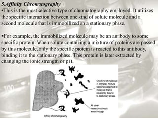 5.Affinity Chromatography
•This is the most selective type of chromatography employed. It utilizes
the specific interaction between one kind of solute molecule and a
second molecule that is immobilized on a stationary phase.

For example, the immobilized molecule may be an antibody to some
specific protein. When solute containing a mixture of proteins are passed
by this molecule, only the specific protein is reacted to this antibody,
binding it to the stationary phase. This protein is later extracted by
changing the ionic strength or pH.
 