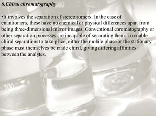 6.Chiral chromatography

•It involves the separation of stereoisomers. In the case of
enantiomers, these have no chemical or physical differences apart from
being three-dimensional mirror images. Conventional chromatography or
other separation processes are incapable of separating them. To enable
chiral separations to take place, either the mobile phase or the stationary
phase must themselves be made chiral, giving differing affinities
between the analytes.
 