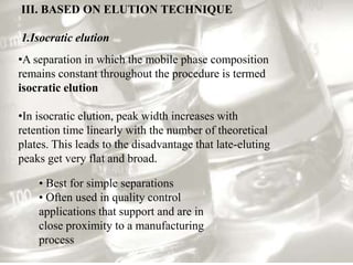 III. BASED ON ELUTION TECHNIQUE

1.Isocratic elution
•A separation in which the mobile phase composition
remains constant throughout the procedure is termed
isocratic elution

•In isocratic elution, peak width increases with
retention time linearly with the number of theoretical
plates. This leads to the disadvantage that late-eluting
peaks get very flat and broad.

    • Best for simple separations
    • Often used in quality control
    applications that support and are in
    close proximity to a manufacturing
    process
 