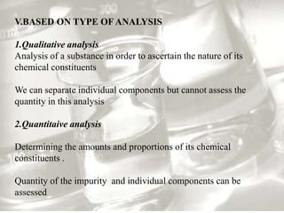 V.BASED ON TYPE OF ANALYSIS

1.Qualitative analysis
Analysis of a substance in order to ascertain the nature of its
chemical constituents

We can separate individual components but cannot assess the
quantity in this analysis

2.Quantitaive analysis

Determining the amounts and proportions of its chemical
constituents .

Quantity of the impurity and individual components can be
assessed
 
