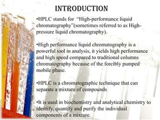 INTRODUCTION
•HPLC stands for “High-performance liquid
chromatography”(sometimes referred to as High-
pressure liquid chromatography).

•High performance liquid chromatography is a
powerful tool in analysis, it yields high performance
and high speed compared to traditional columns
chromatography because of the forcibly pumped
mobile phase.

•HPLC is a chromatographic technique that can
separate a mixture of compounds

•It is used in biochemistry and analytical chemistry to
identify, quantify and purify the individual
components of a mixture.
 