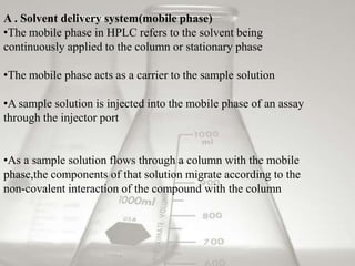 A . Solvent delivery system(mobile phase)
•The mobile phase in HPLC refers to the solvent being
continuously applied to the column or stationary phase

•The mobile phase acts as a carrier to the sample solution

•A sample solution is injected into the mobile phase of an assay
through the injector port


•As a sample solution flows through a column with the mobile
phase,the components of that solution migrate according to the
non-covalent interaction of the compound with the column
 