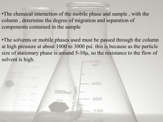 •The chemical interaction of the mobile phase and sample , with the
column , determine the degree of migration and separation of
components contained in the sample

•The solvents or mobile phases used must be passed through the column
at high pressure at about 1000 to 3000 psi. this is because as the particle
size of stationary phase is around 5-10µ, so the resistance to the flow of
solvent is high.
 