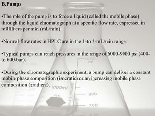 B.Pumps

•The role of the pump is to force a liquid (called the mobile phase)
through the liquid chromatograph at a specific flow rate, expressed in
milliliters per min (mL/min).

•Normal flow rates in HPLC are in the 1-to 2-mL/min range.

•Typical pumps can reach pressures in the range of 6000-9000 psi (400-
to 600-bar).

•During the chromatographic experiment, a pump can deliver a constant
mobile phase composition (isocratic) or an increasing mobile phase
composition (gradient).
 