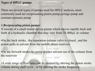 Types of HPLC pumps

There are several types of pumps used for HPLC analysis, most
commonly used are reciprocating piston pump,syringe pump and
constant pressure pump

1.Reciprocating piston pumps:
•Consists of a small motor driven piston which moves rapidly back and
forth in a hydraulic chamber that may vary from 35-400µL in volume

•On the back stroke , the separation column valve is closed , and the
piston pulls in solvent from the mobile phase reservoir

•On the forward stroke,the pump pushes solvent out of the column from
the reservoir

•A wide range of flow rates can be attained by altering the piston stroke
volume during each cycle , or by altering the stroke frequency.
 