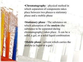 •Chromatography : physical method in
which separation of components takes
place between two phases-a stationary
phase and a mobile phase

•Stationary phase : The substance on
which adsorption of the analyte (the
substance to be separated during
chromatography) takes place . It can be a
solid, a gel, or a solid liquid combination

•Mobile phase : solvent which carries the
analyte (a liquid or a gas)
 