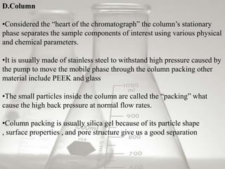 D.Column

•Considered the “heart of the chromatograph” the column’s stationary
phase separates the sample components of interest using various physical
and chemical parameters.

•It is usually made of stainless steel to withstand high pressure caused by
the pump to move the mobile phase through the column packing other
material include PEEK and glass

•The small particles inside the column are called the “packing” what
cause the high back pressure at normal flow rates.

•Column packing is usually silica gel because of its particle shape
, surface properties , and pore structure give us a good separation
 
