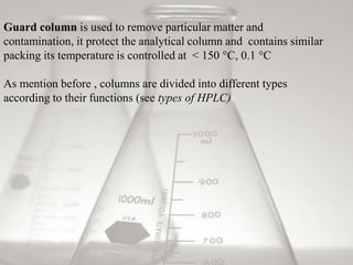 Guard column is used to remove particular matter and
contamination, it protect the analytical column and contains similar
packing its temperature is controlled at < 150 °C, 0.1 °C

As mention before , columns are divided into different types
according to their functions (see types of HPLC)
 