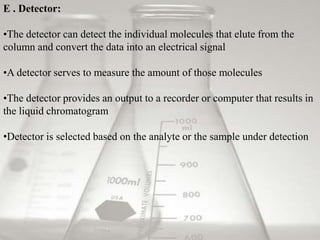 E . Detector:

•The detector can detect the individual molecules that elute from the
column and convert the data into an electrical signal

•A detector serves to measure the amount of those molecules

•The detector provides an output to a recorder or computer that results in
the liquid chromatogram

•Detector is selected based on the analyte or the sample under detection
 