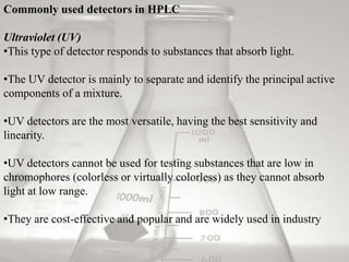 Commonly used detectors in HPLC

Ultraviolet (UV)
•This type of detector responds to substances that absorb light.

•The UV detector is mainly to separate and identify the principal active
components of a mixture.

•UV detectors are the most versatile, having the best sensitivity and
linearity.

•UV detectors cannot be used for testing substances that are low in
chromophores (colorless or virtually colorless) as they cannot absorb
light at low range.

•They are cost-effective and popular and are widely used in industry
 