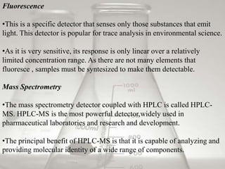 Fluorescence

•This is a specific detector that senses only those substances that emit
light. This detector is popular for trace analysis in environmental science.

•As it is very sensitive, its response is only linear over a relatively
limited concentration range. As there are not many elements that
fluoresce , samples must be syntesized to make them detectable.

Mass Spectrometry

•The mass spectrometry detector coupled with HPLC is called HPLC-
MS. HPLC-MS is the most powerful detector,widely used in
pharmaceutical laboratories and research and development.

•The principal benefit of HPLC-MS is that it is capable of analyzing and
providing molecular identity of a wide range of components.
 