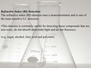 Refractive Index (RI) Detection
The refractive index (RI) detector uses a monochromator and is one of
the least sensitive LC detectors.

•This detector is extremely useful for detecting those compounds that are
non-ionic, do not absorb ultraviolet light and do not fluoresce.

•e.g. sugar, alcohol, fatty acid and polymers.
 