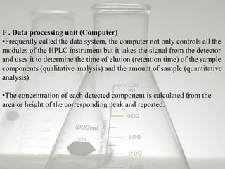 F . Data processing unit (Computer)
•Frequently called the data system, the computer not only controls all the
modules of the HPLC instrument but it takes the signal from the detector
and uses it to determine the time of elution (retention time) of the sample
components (qualitative analysis) and the amount of sample (quantitative
analysis).

•The concentration of each detected component is calculated from the
area or height of the corresponding peak and reported.
 