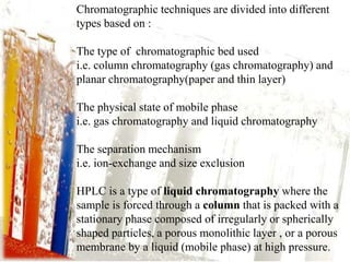 Chromatographic techniques are divided into different
types based on :

The type of chromatographic bed used
i.e. column chromatography (gas chromatography) and
planar chromatography(paper and thin layer)

The physical state of mobile phase
i.e. gas chromatography and liquid chromatography

The separation mechanism
i.e. ion-exchange and size exclusion

HPLC is a type of liquid chromatography where the
sample is forced through a column that is packed with a
stationary phase composed of irregularly or spherically
shaped particles, a porous monolithic layer , or a porous
membrane by a liquid (mobile phase) at high pressure.
 