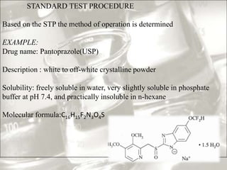 STANDARD TEST PROCEDURE

Based on the STP the method of operation is determined

EXAMPLE:
Drug name: Pantoprazole(USP)

Description : white to off-white crystalline powder

Solubility: freely soluble in water, very slightly soluble in phosphate
buffer at pH 7.4, and practically insoluble in n-hexane

Molecular formula:C16H15F2N3O4S
 