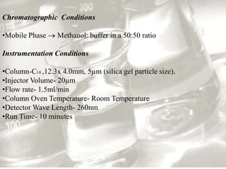 Chromatographic Conditions

•Mobile Phase     Methanol: buffer in a 50:50 ratio

Instrumentation Conditions

•Column-C18 ,12.3x 4.0mm, 5µm (silica gel particle size).
•Injector Volume- 20µm
•Flow rate- 1.5ml/min
•Column Oven Temperature- Room Temperature
•Detector Wave Length- 260nm
•Run Time- 10 minutes
 