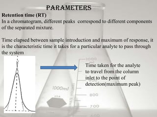 Parameters
Retention time (RT)
In a chromatogram, different peaks correspond to different components
of the separated mixture.

Time elapsed between sample introduction and maximum of response, it
is the characteristic time it takes for a particular analyte to pass through
the system

                                         Time taken for the analyte
                                         to travel from the column
                                         inlet to the point of
                                         detection(maximum peak)
 