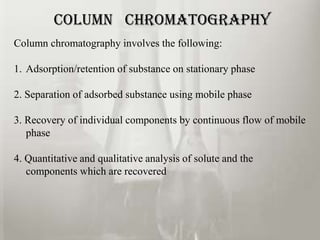 COLUMN CHROMATOGRAPHY
Column chromatography involves the following:

1. Adsorption/retention of substance on stationary phase

2. Separation of adsorbed substance using mobile phase

3. Recovery of individual components by continuous flow of mobile
   phase

4. Quantitative and qualitative analysis of solute and the
   components which are recovered
 