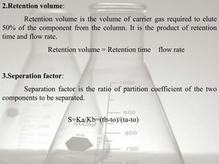 2.Retention volume:
       Retention volume is the volume of carrier gas required to elute
50% of the component from the column. It is the product of retention
time and flow rate.
               Retention volume = Retention time    flow rate


3.Seperation factor:
      Separation factor is the ratio of partition coefficient of the two
components to be separated.


                       S=Ka/Kb=(tb-to)/(ta-to)
 