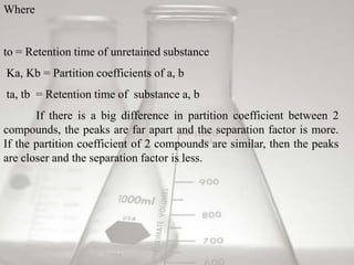 Where


to = Retention time of unretained substance
Ka, Kb = Partition coefficients of a, b
ta, tb = Retention time of substance a, b
       If there is a big difference in partition coefficient between 2
compounds, the peaks are far apart and the separation factor is more.
If the partition coefficient of 2 compounds are similar, then the peaks
are closer and the separation factor is less.
 