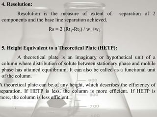 4. Resolution:
       Resolution is the measure of extent of            separation of 2
 components and the base line separation achieved.
                       Rs = 2 (Rt1-Rt2) / w1+w2


 5. Height Equivalent to a Theoretical Plate (HETP):
         A theoretical plate is an imaginary or hypothetical unit of a
 column where distribution of solute between stationary phase and mobile
 phase has attained equilibrium. It can also be called as a functional unit
 of the column.
A theoretical plate can be of any height, which describes the efficiency of
separation. If HETP is less, the column is more efficient. If HETP is
more, the column is less efficient.
       .
 