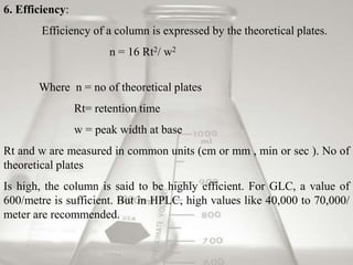 6. Efficiency:
        Efficiency of a column is expressed by the theoretical plates.
                        n = 16 Rt2/ w2


       Where n = no of theoretical plates
                 Rt= retention time
                 w = peak width at base
Rt and w are measured in common units (cm or mm , min or sec ). No of
theoretical plates
Is high, the column is said to be highly efficient. For GLC, a value of
600/metre is sufficient. But in HPLC, high values like 40,000 to 70,000/
meter are recommended.
 