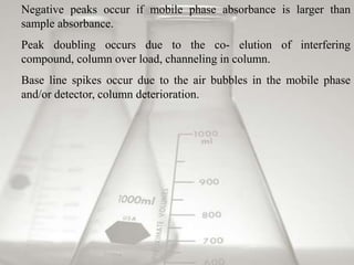Negative peaks occur if mobile phase absorbance is larger than
sample absorbance.
Peak doubling occurs due to the co- elution of interfering
compound, column over load, channeling in column.
Base line spikes occur due to the air bubbles in the mobile phase
and/or detector, column deterioration.
 