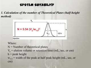 SYSTEM SUITABILITY

1. Calculation of the number of Theoretical Plates (half-height
method)




     Where:
     N = Number of theoretical plates
     Ve = elution volume or retention time (mL, sec, or cm)
     h = peak height
     w1/2 = width of the peak at half peak height (mL, sec, or
     cm)
 